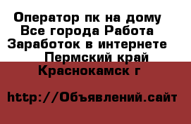 Оператор пк на дому - Все города Работа » Заработок в интернете   . Пермский край,Краснокамск г.